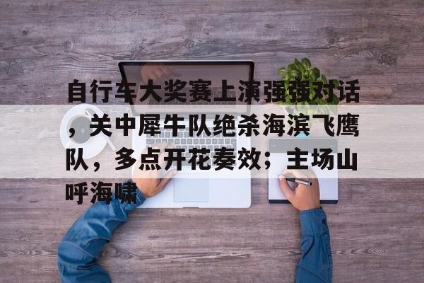 开云官方平台-自行车大奖赛上演强强对话，关中犀牛队绝杀海滨飞鹰队，多点开花奏效；主场山呼海啸的简单介绍